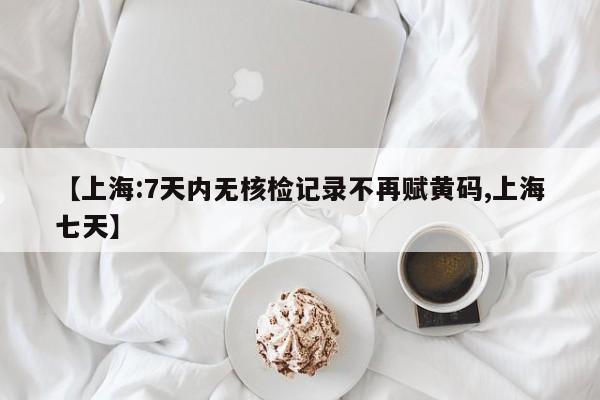 【上海:7天内无核检记录不再赋黄码,上海七天】