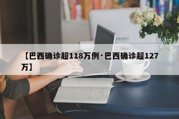 【巴西确诊超118万例·巴西确诊超127万】