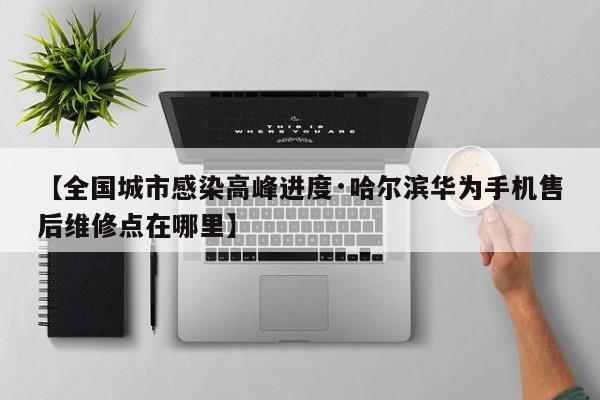 【全国城市感染高峰进度·哈尔滨华为手机售后维修点在哪里】