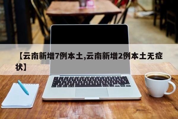 【云南新增7例本土,云南新增2例本土无症状】
