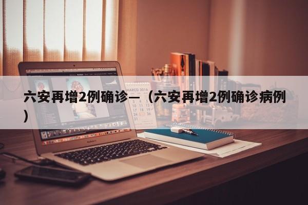 六安再增2例确诊—（六安再增2例确诊病例）