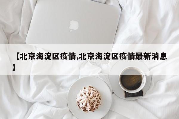 【北京海淀区疫情,北京海淀区疫情最新消息】