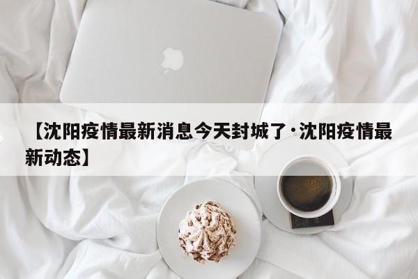 【沈阳疫情最新消息今天封城了·沈阳疫情最新动态】
