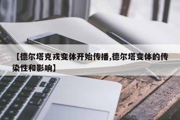 【德尔塔克戎变体开始传播,德尔塔变体的传染性和影响】