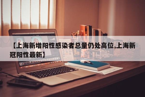 【上海新增阳性感染者总量仍处高位,上海新冠阳性最新】