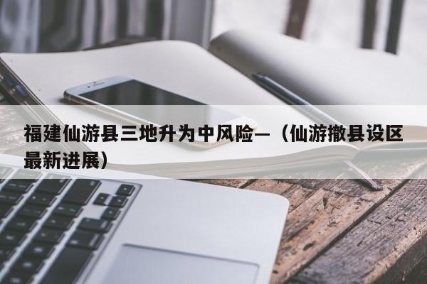 福建仙游县三地升为中风险—（仙游撤县设区最新进展）