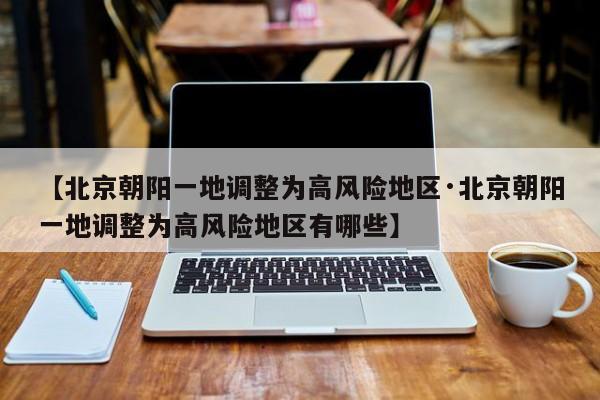 【北京朝阳一地调整为高风险地区·北京朝阳一地调整为高风险地区有哪些】
