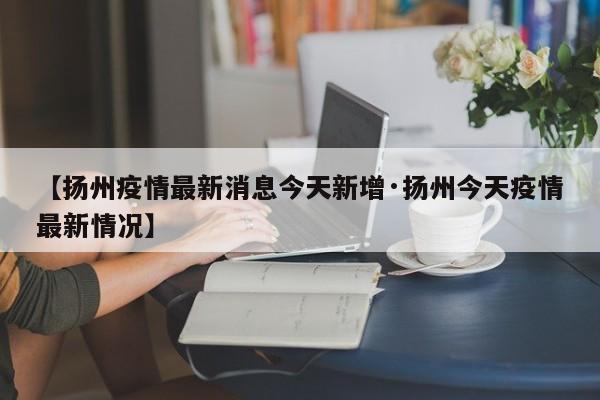 【扬州疫情最新消息今天新增·扬州今天疫情最新情况】