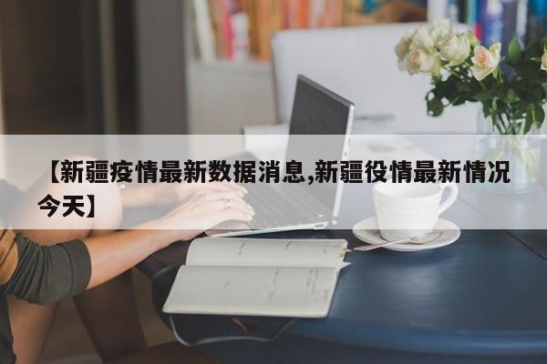 【新疆疫情最新数据消息,新疆役情最新情况今天】