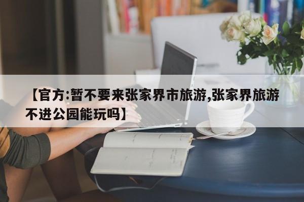 【官方:暂不要来张家界市旅游,张家界旅游不进公园能玩吗】