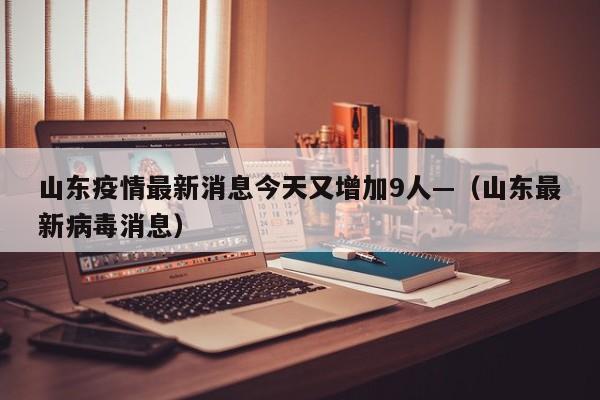 山东疫情最新消息今天又增加9人—（山东最新病毒消息）
