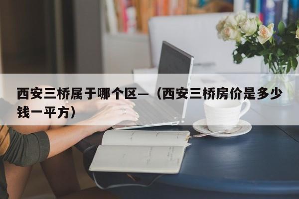 西安三桥属于哪个区—（西安三桥房价是多少钱一平方）