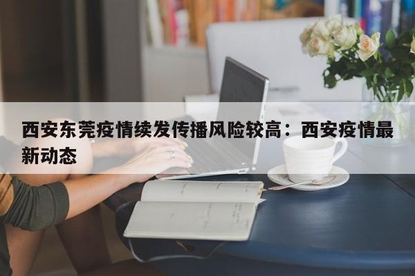 西安东莞疫情续发传播风险较高：西安疫情最新动态