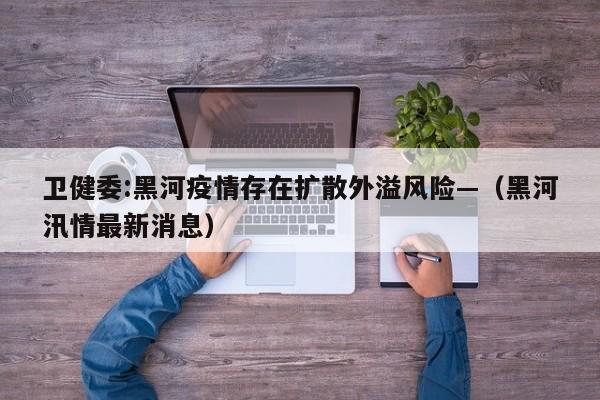 卫健委:黑河疫情存在扩散外溢风险—（黑河汛情最新消息）