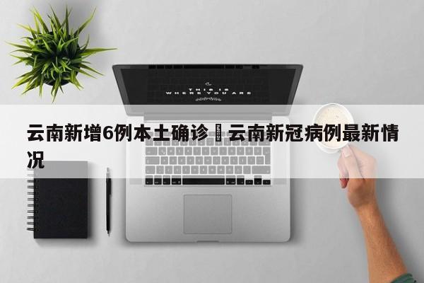 云南新增6例本土确诊›云南新冠病例最新情况