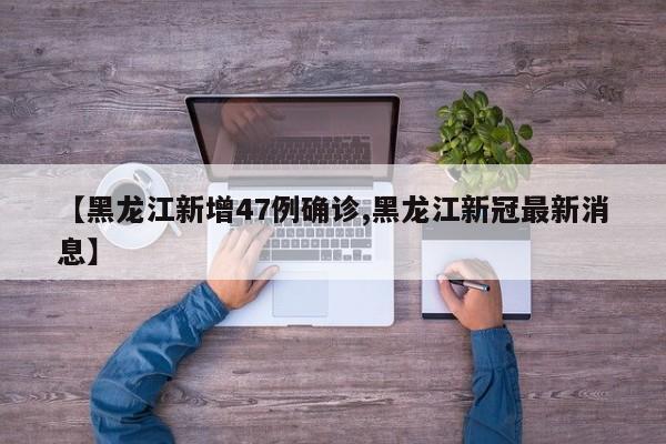【黑龙江新增47例确诊,黑龙江新冠最新消息】