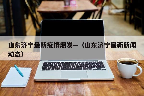 山东济宁最新疫情爆发—（山东济宁最新新闻动态）
