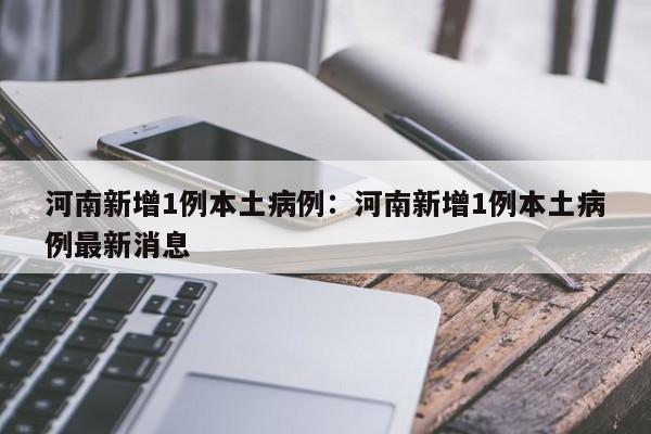 河南新增1例本土病例：河南新增1例本土病例最新消息