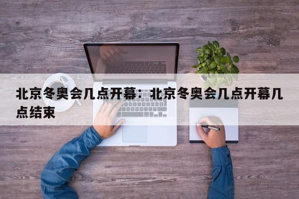 北京冬奥会几点开幕：北京冬奥会几点开幕几点结束