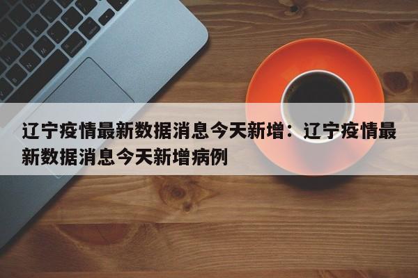 辽宁疫情最新数据消息今天新增：辽宁疫情最新数据消息今天新增病例