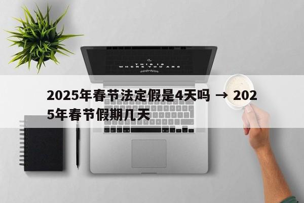 2025年春节法定假是4天吗 → 2025年春节假期几天