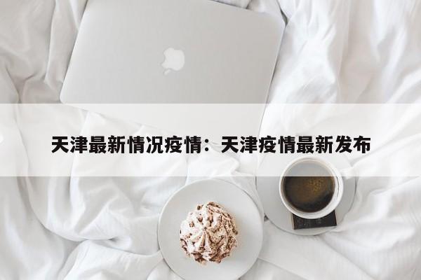 天津最新情况疫情：天津疫情最新发布