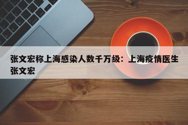 张文宏称上海感染人数千万级：上海疫情医生张文宏