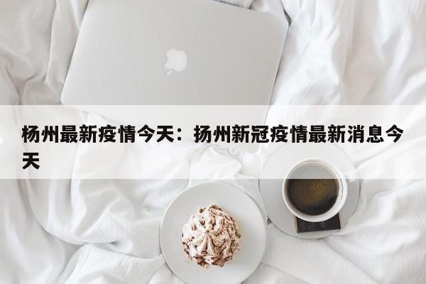 杨州最新疫情今天：扬州新冠疫情最新消息今天