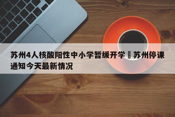 苏州4人核酸阳性中小学暂缓开学›苏州停课通知今天最新情况