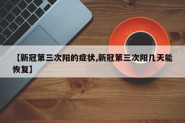 【新冠第三次阳的症状,新冠第三次阳几天能恢复】