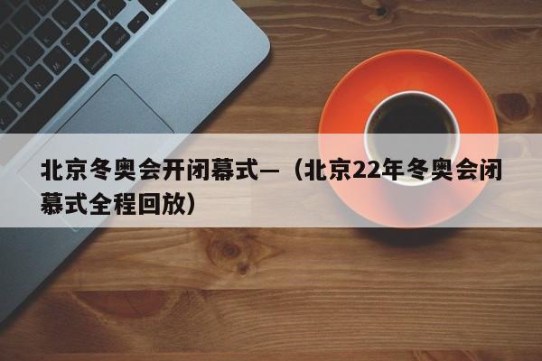 北京冬奥会开闭幕式—（北京22年冬奥会闭慕式全程回放）