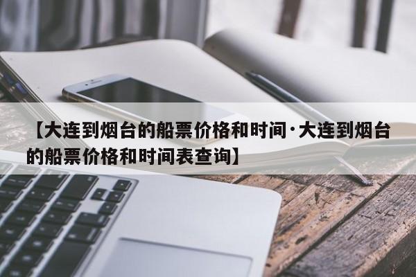 【大连到烟台的船票价格和时间·大连到烟台的船票价格和时间表查询】