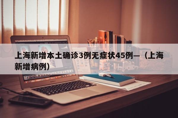 上海新增本土确诊3例无症状45例—（上海新增病例）