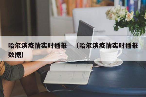 哈尔滨疫情实时播报—（哈尔滨疫情实时播报数据）