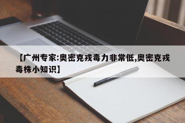 【广州专家:奥密克戎毒力非常低,奥密克戎毒株小知识】