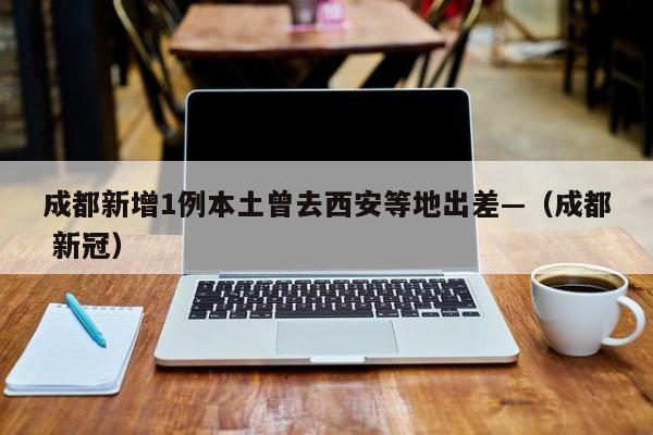 成都新增1例本土曾去西安等地出差—（成都 新冠）