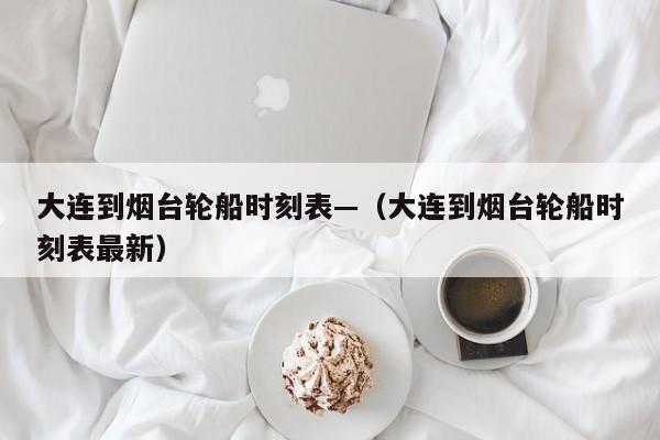 大连到烟台轮船时刻表—（大连到烟台轮船时刻表最新）
