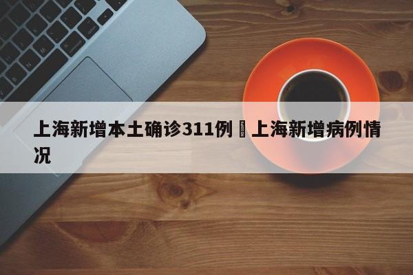 上海新增本土确诊311例›上海新增病例情况