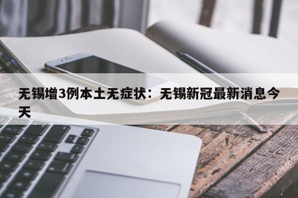 无锡增3例本土无症状：无锡新冠最新消息今天
