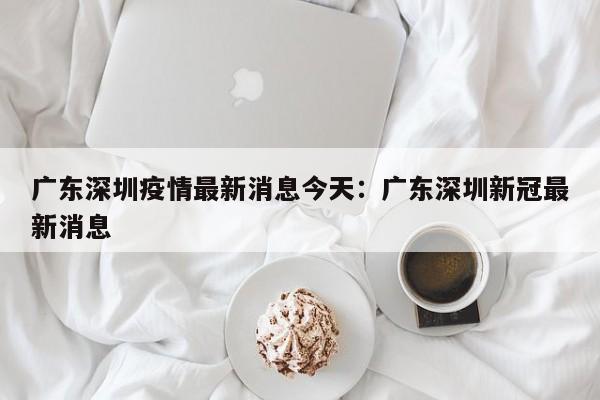 广东深圳疫情最新消息今天：广东深圳新冠最新消息