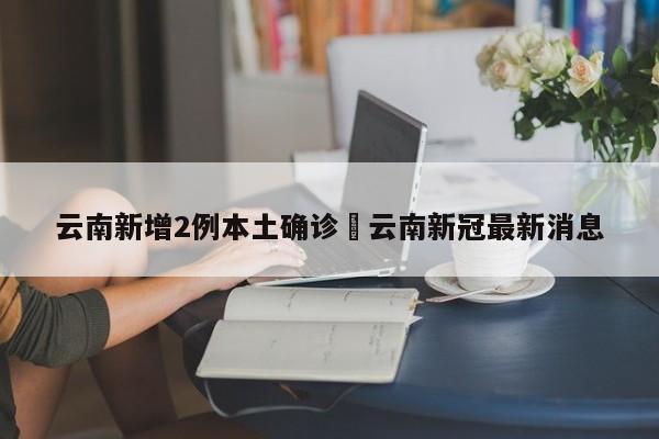 云南新增2例本土确诊›云南新冠最新消息