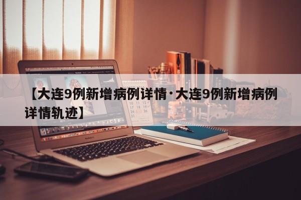 【大连9例新增病例详情·大连9例新增病例详情轨迹】