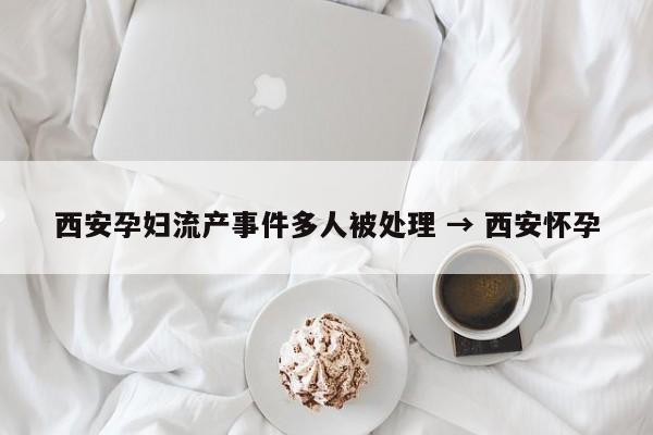 西安孕妇流产事件多人被处理 → 西安怀孕