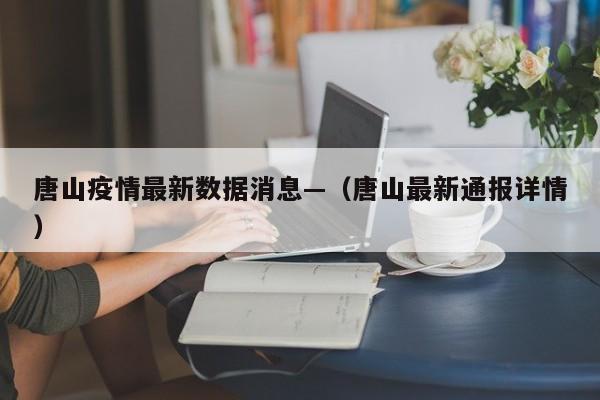 唐山疫情最新数据消息—（唐山最新通报详情）