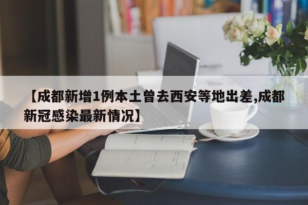 【成都新增1例本土曾去西安等地出差,成都新冠感染最新情况】