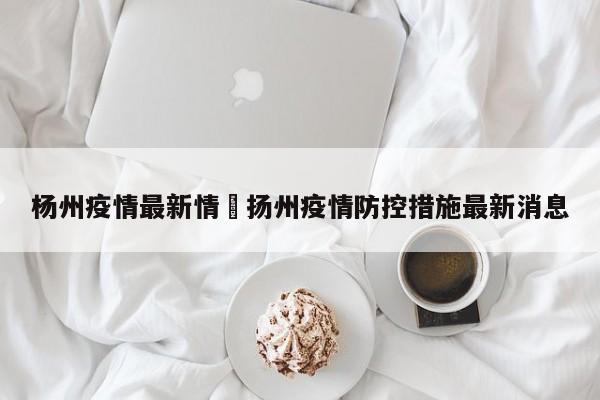 杨州疫情最新情›扬州疫情防控措施最新消息
