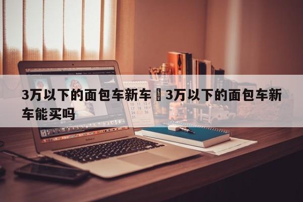 3万以下的面包车新车›3万以下的面包车新车能买吗