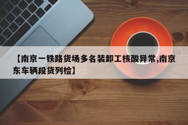 【南京一铁路货场多名装卸工核酸异常,南京东车辆段货列检】