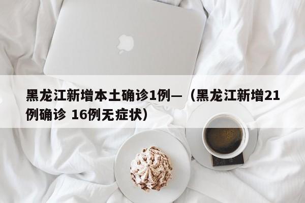 黑龙江新增本土确诊1例—（黑龙江新增21例确诊 16例无症状）
