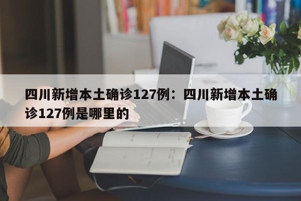 四川新增本土确诊127例：四川新增本土确诊127例是哪里的